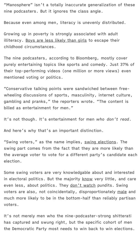Quote from an article that reads:

“Manosphere” isn’t a totally inaccurate generalization of these nine podcasters. But it ignores the class angle.

Because even among men, literacy is unevenly distributed.

Growing up in poverty is strongly associated with adult illiteracy. Boys are less likely than girls to escape their childhood circumstances.

The nine podcasters, according to Bloomberg, mostly cover purely entertaining topics like sports and comedy. Just 37% of their top-performing videos (one million or more views) even mentioned voting or politics.

“Conservative talking points were sandwiched between free-wheeling discussions of sports, masculinity, internet culture, gambling and pranks,” the reporters wrote. “The content is billed as entertainment for men.”

It’s not though. It’s entertainment for men who don’t read.

And here’s why that’s an important distinction.

“Swing voters,” as the name implies, swing elections. The swing part comes from the fact that they are more likely than the average voter to vote for a different party’s candidate each election.

Some swing voters are very knowledgable about and interested in electoral politics. But the majority know very little, and care even less, about politics. They don’t watch pundits. Swing voters are also, not coincidentally, disproportionately male and much more likely to be in the bottom-half than reliably partisan voters.

It’s not merely men who the nine-podcaster-strong shitterati has captured and swung right, but the specific cohort of men the Democratic Party most needs to win back to win elections.