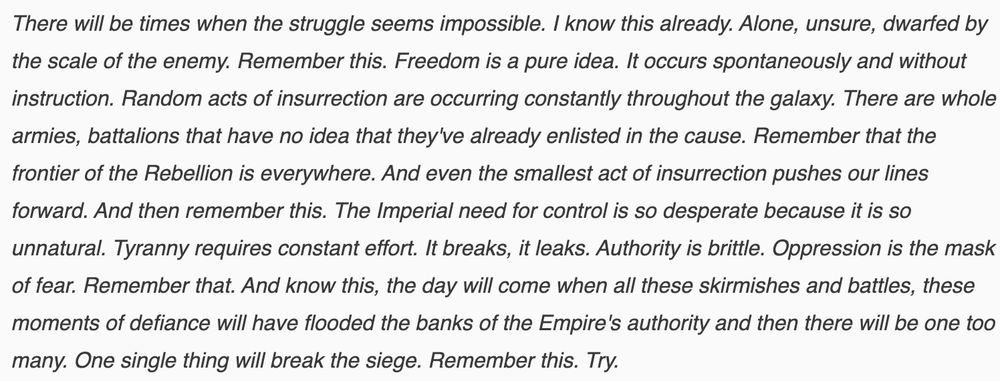 There will be times when the struggle seems impossible. I know this already. Alone, unsure, dwarfed by the scale of the enemy. Remember this. Freedom is a pure idea. It occurs spontaneously and without instruction. Random acts of insurrection are occurring constantly throughout the galaxy. There are whole armies, battalions that have no idea that they've already enlisted in the cause. Remember that the frontier of the Rebellion is everywhere. And even the smallest act of insurrection pushes our lines forward. And then remember this. The Imperial need for control is so desperate because it is so unnatural. Tyranny requires constant effort. It breaks, it leaks. Authority is brittle. Oppression is the mask of fear. Remember that. And know this, the day will come when all these skirmishes and battles, these moments of defiance will have flooded the banks of the Empire's authority and then there will be one too many. One single thing will break the siege. Remember this. Try.