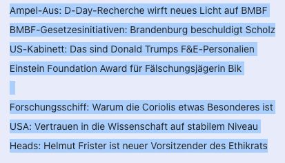Screenshot zeigt unsere Themen für den Dienstag: 
 
Ampel-Aus: D-Day-Recherche wirft neues Licht auf BMBF
BMBF-Gesetzesinitiativen: Brandenburg beschuldigt Scholz
US-Kabinett: Das sind Donald Trumps F&E-Personalien
Einstein Foundation Award für Fälschungsjägerin Bik
 
Forschungsschiff: Warum die Coriolis etwas Besonderes ist
USA: Vertrauen in die Wissenschaft auf stabilem Niveau
Heads: Helmut Frister ist neuer Vorsitzender des Ethikrats
 
Dessert: Suche nach einem Netzwerk – Xodus, aber wohin
 