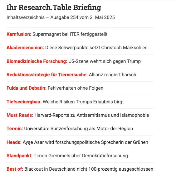Das steht heute im Research.Table: Kernfusion: Supermagnet bei ITER fertiggestellt 

Akademienunion: Diese Schwerpunkte setzt Christoph Markschies 

Biomedizinische Forschung: US-Szene wehrt sich gegen Trump 

Reduktionsstrategie für Tierversuche: Allianz reagiert harsch 

Fulda und Debatin: Fehlverhalten ohne Folgen 

Tiefseebergbau: Welche Risiken Trumps Erlaubnis birgt 

Heads: Ayşe Asar wird forschungspolitische Sprecherin der Grünen

 Standpunkt: Timon Gremmels über Demokratieforschung 

