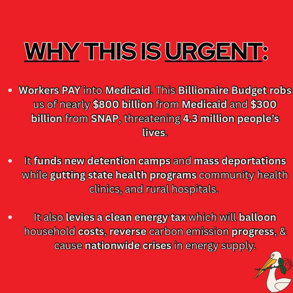 Red flyer that states: Why this is urgent: Workers pay into Medicaid. This Billionaire Budget robs us of nearly $800 billion from Medicaid and $300 billion from SNAP, threatening 4.3 million people's lives. It funds new detention camps and mass deportations while gutting state health programs, community health clinics, and rural hospitals. It also levies a clean energy tax which will balloon household costs, reverse carbon emission progress, & cause nationwide crises in energy supply.
