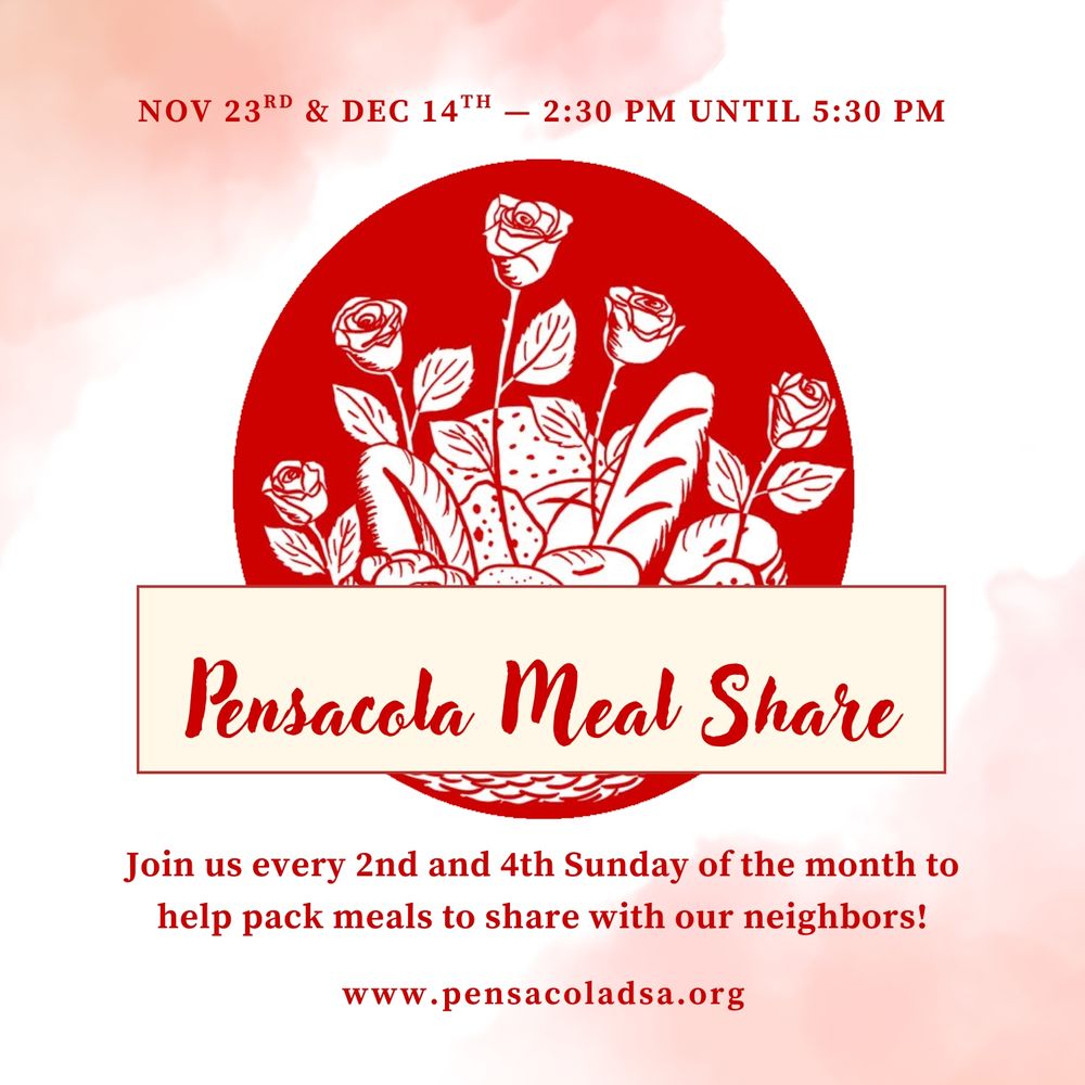 Pensacola Meal Share: November 9th & November 23rd—2:30 PM until 5:30 PM. Join us every 2nd and 4th Sunday of the month to help pack meals to share with our neighbors! www.pensacoladsa.org