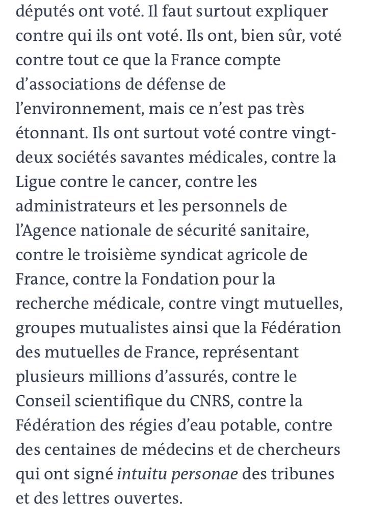 Vous pouvez partager un article en cliquant sur les icônes de partage en haut à droite de celui-ci. 
La reproduction totale ou partielle d’un article, sans l’autorisation écrite et préalable du Monde, est strictement interdite. 
Pour plus d’informations, consultez nos conditions générales de vente. 
Pour toute demande d’autorisation, contactez syndication@lemonde.fr. 
En tant qu’abonné, vous pouvez offrir jusqu’à cinq articles par mois à l’un de vos proches grâce à la fonctionnalité « Offrir un article ». 

https://www.lemonde.fr/idees/article/2025/07/13/l-adoption-de-la-loi-duplomb-constitue-un-moment-de-rupture-democratique-inedit_6620969_3232.html

Il faut surtout expliquer contre qui ils ont voté. Ils ont, bien sûr, voté contre tout ce que la France compte d’associations de défense de l’environnement, mais ce n’est pas très étonnant. Ils ont surtout voté contre vingt-deux sociétés savantes médicales, contre la Ligue contre le cancer, contre les administrateurs et les personnels de l’Agence nationale de sécurité sanitaire, contre le troisième syndicat agricole de France, contre la Fondation pour la recherche médicale, contre vingt mutuelles, groupes mutualistes ainsi que la Fédération des mutuelles de France, représentant plusieurs millions d’assurés, contre le Conseil scientifique du CNRS, contre la Fédération des régies d’eau potable, contre des centaines de médecins et de chercheurs qui ont signé intuitu personae des tribunes et des lettres ouvertes.