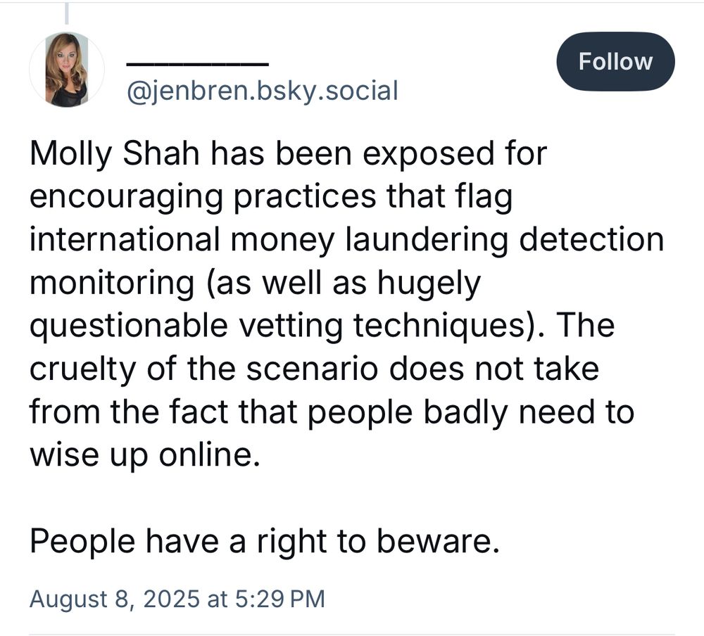 Follow
@jenbren.bsky.social
Molly Shah has been exposed for encouraging practices that flag international money laundering detection monitoring (as well as hugely
questionable vetting techniques). The cruelty of the scenario does not take from the fact that people badly need to wise up online.
People have a right to beware.
August 8, 2025 at 5:29 PM