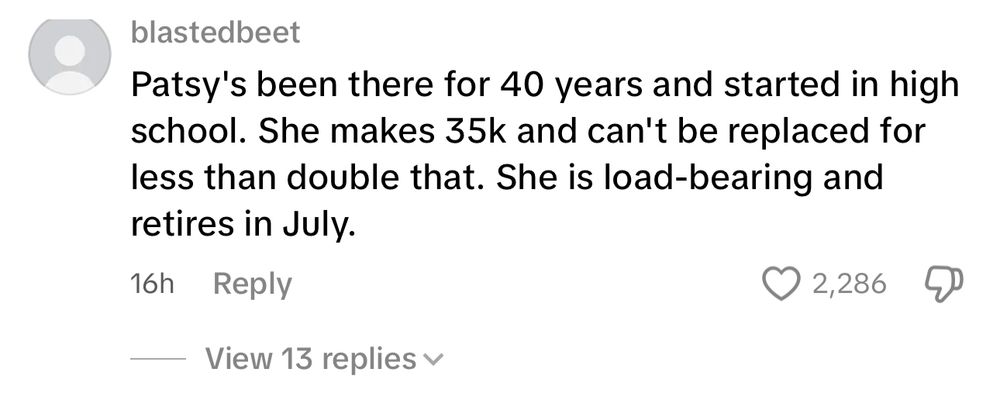 blastedbeet
Patsy's been there for 40 years and started in high school. She makes 35k and can't be replaced for less than double that. She is load-bearing and retires in July.
16h
Reply
V 2,286.
View 13 replies v