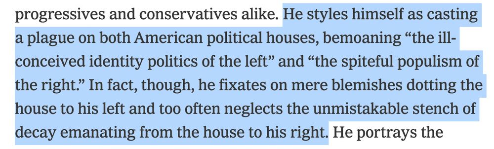He styles himself as casting a plague on both American political houses, bemoaning “the ill-conceived identity politics of the left” and “the spiteful populism of the right.” In fact, though, he fixates on mere blemishes dotting the house to his left and too often neglects the unmistakable stench of decay emanating from the house to his right. 