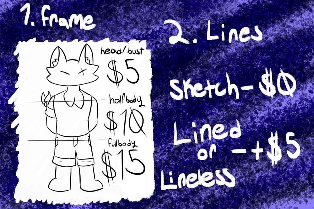 Step 1. choose framing for character:
Head/Bust - $5
Halfbody - $10
Fullbody - $15

Step 2. Choose a style of line:
Sketch - no added cost
Lined or Lineless - +$5
