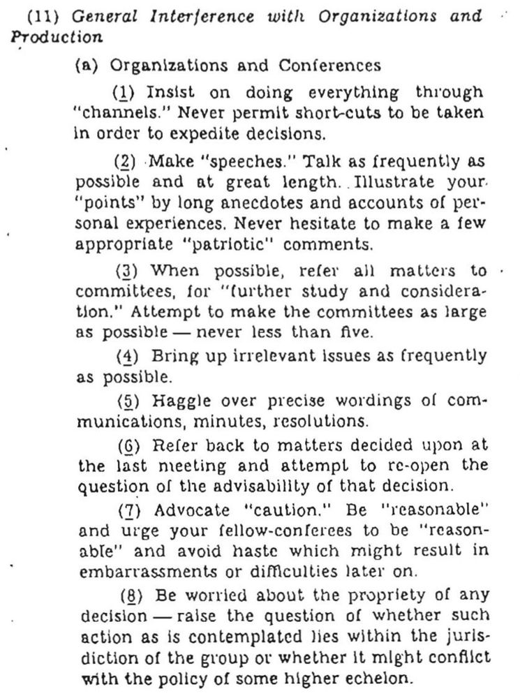 (11) General Interference with Organizations and Production
(a) Organizations and Conferences
(1) Insist on doing everything through
"channels." Never permit short cuts to be taken in order to expedite decisions.
(2) Make "speeches." Talk as frequently as possible
and at great length. Illustrate your.
"points" by long anecdotes and accounts of personal experiences. Never hesitate to make a few appropriate "patriotic" comments.
(3) When possible, refer all matters to • committees, for "further study and considera-ton." Attempt to make the committees as large as possible — never less than five.
(4) Bring up irrelevant issues as frequently as possible.
(5) Haggle over precise wordings of com-munications, minutes, resolutions.
(0) Refer back to matters decided upon at the last meeting and attempl to re-open the question of the advisability of that decision.
Continued in comments