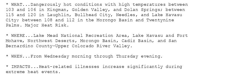 * WHAT...Dangerously hot conditions with high temperatures between
103 and 106 in Kingman, Golden Valley, and Dolan Springs; between
115 and 120 in Laughlin, Bullhead City, Needles, and Lake Havasu
City; between 108 and 112 in the Morongo Basin and Twentynine
Palms. Major Heat Risk.

* WHERE...Lake Mead National Recreation Area, Lake Havasu and Fort
Mohave, Northwest Deserts, Morongo Basin, Cadiz Basin, and San
Bernardino County-Upper Colorado River Valley.

* WHEN...From Wednesday morning through Thursday evening.

* IMPACTS...Heat-related illnesses increase significantly during
extreme heat events.