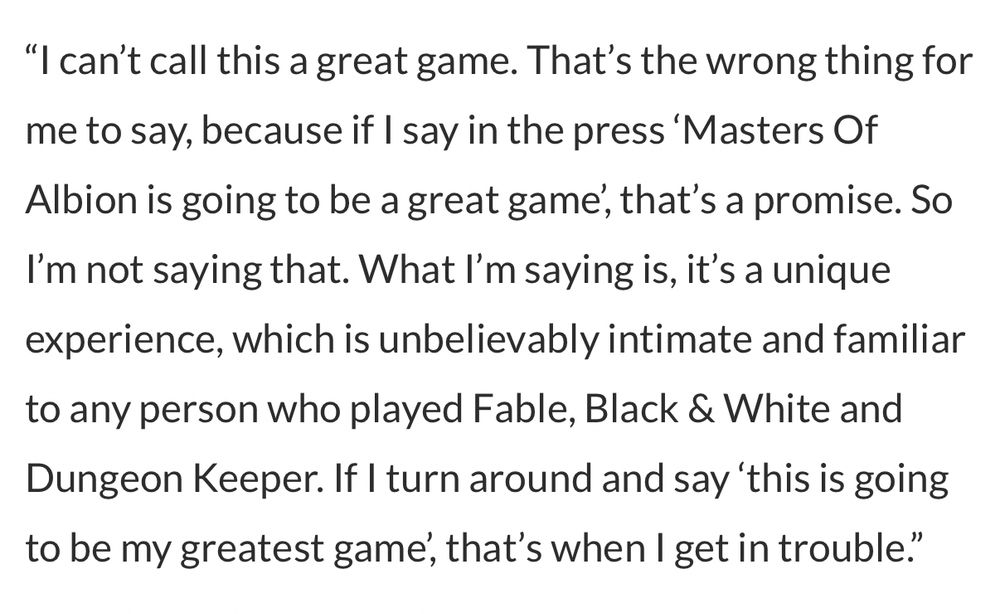 "I can't call this a great game. That's the wrong thing for me to say, because if I say in the press Masters Of Albion is going to be a great game', that's a promise. So I'm not saying that. What I'm saying is, it's a unique experience, which is unbelievably intimate and familiar to any person who played Fable, Black & White and Dungeon Keeper. If I turn around and say 'this is going to be my greatest game', that's when I get in trouble."