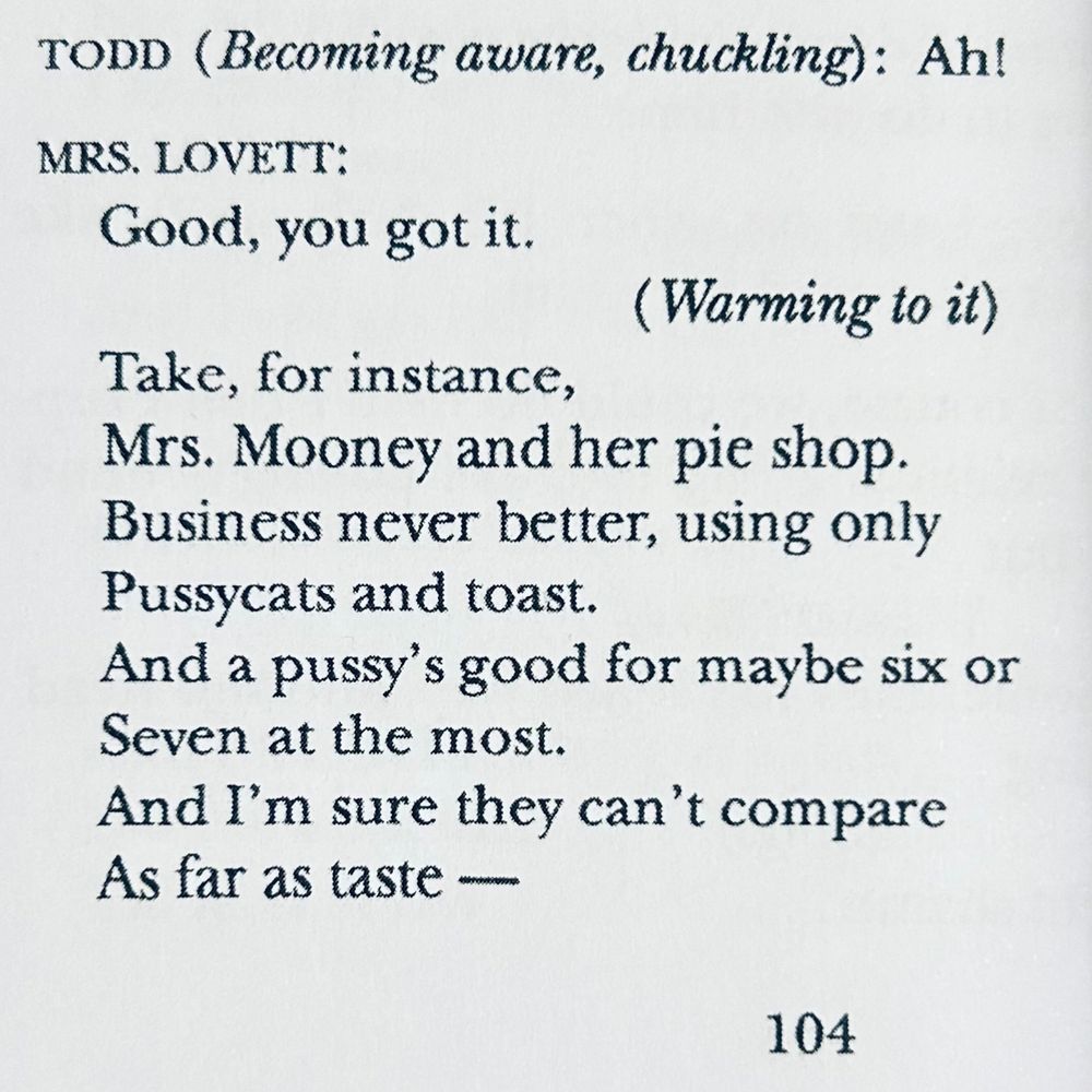 Lyrics from “A Little Priest”

Todd (becoming aware, chuckling): Ah!
Mrs Lovett: Good, you got it 
(Warming to it)
Take for instance 
Mrs. Mooney and her pie shop
Business never better using only 
pussycats and toast
And a pussy's good for maybe six or seven at the most
And I'm sure they can't compare 
as far as taste —