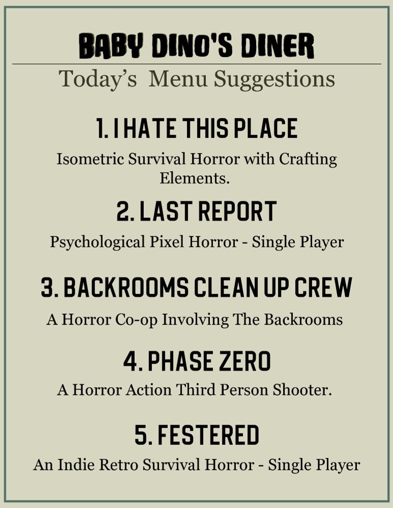 BABY DINO'S DINER
Today's Menu Suggestions

1. I Hate This Place
Isometric Survival Horror with Crafting Elements

2. Last Report
Psychological Pixel Horror  - Single Player

3. Back Rooms Clean Up Crew
A Horror Co-op Involving The Backrooms

4. Phase Zero
A Horror Action Third Person Shooter

5. Festered
an indie retro survival horror - single player 