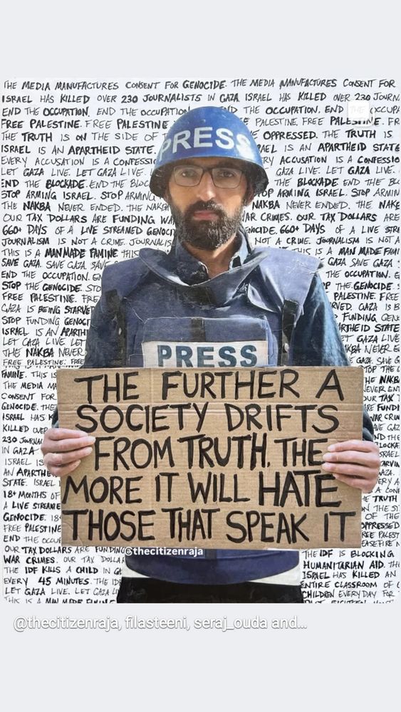 Digital collage by @thecitizenraja on IG, with journalist Mohammed Balousha in his blue press best and helmet, holding s cardboard sign which says "THE FURTHER A SOCIETY DRIFTS FROM TRUTH, THE MORE IT WILL HATE THOSE THAT SPEAK IT," on a background of all-caps handwriting on Palestine and Gaza. @thecitizenraja said it was Balousha who broke the story of decomposing babies in a Gaza hospital in Dec 2023. He was killed by the IDF one year later in Dec 2024. 