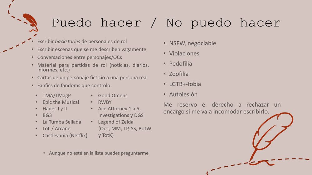 Puedo hacer
•	Escribir backstories de personajes de rol
•	Escribir escenas que se me describen vagamente
•	Conversaciones entre personajes/OCs
•	Material para partidas de rol (noticias, diarios, informes, etc.)
•	Cartas de un personaje ficticio a una persona real
•	Fanfics de fandoms que controlo:
•	TMA/TMagP
•	Epic the Musical
•	Hades I y II
•	BG3
•	La Tumba Sellada
•	LoL / Arcane
•	Castlevania (Netflix)
•	Good Omens
•	RWBY
•	Ace Attorney 1 a 5, Investigations y DGS
•	Legend of Zelda (OoT, MM, TP, SS, BotW y TotK)
Aunque no esté en la lista puedes preguntarme

No puedo hacer
•	NSFW, negociable
•	Violaciones
•	Pedofilia
•	Zoofilia
•	LGTB+-fobia
•	Autolesión
Me reservo el derecho a rechazar un encargo si me va a incomodar escribirlo.
