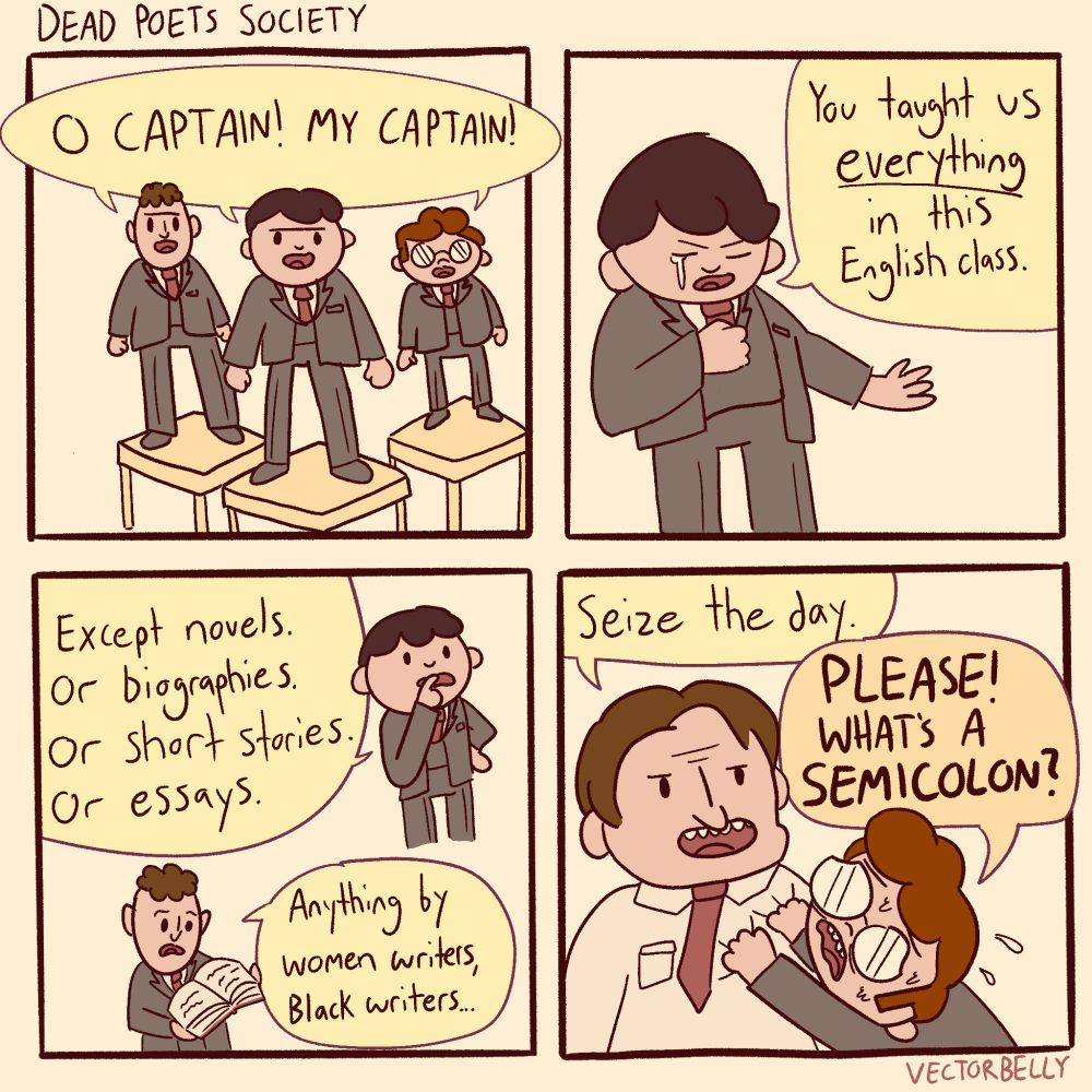 Dead Poets Society comic. 

"Oh captain my captain!"
"You taught us everything in this English class. "
"Except novels. Or biographies. Or short stories. Or essays."
"Anything by women writers, Black writers..."
"Seize the day."
"PLEASE! WHAT'S A SEMICOLON?"