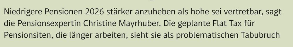 "Niedrigere Pensionen 2026 stärker anzuheben als hohe sei vertretbar, sagt die Pensionsexpertin Christine Mayrhuber. Die geplante Flat Tax für Pensionsiten, die länger arbeiten, sieht sie als problematischen Tabubruch"
aus Standard-Artikel, 09.09.2025:  Pensionsexpertin: "Betriebe viel stärker in die Pflicht nehmen, mehr Ältere zu beschäftigen"