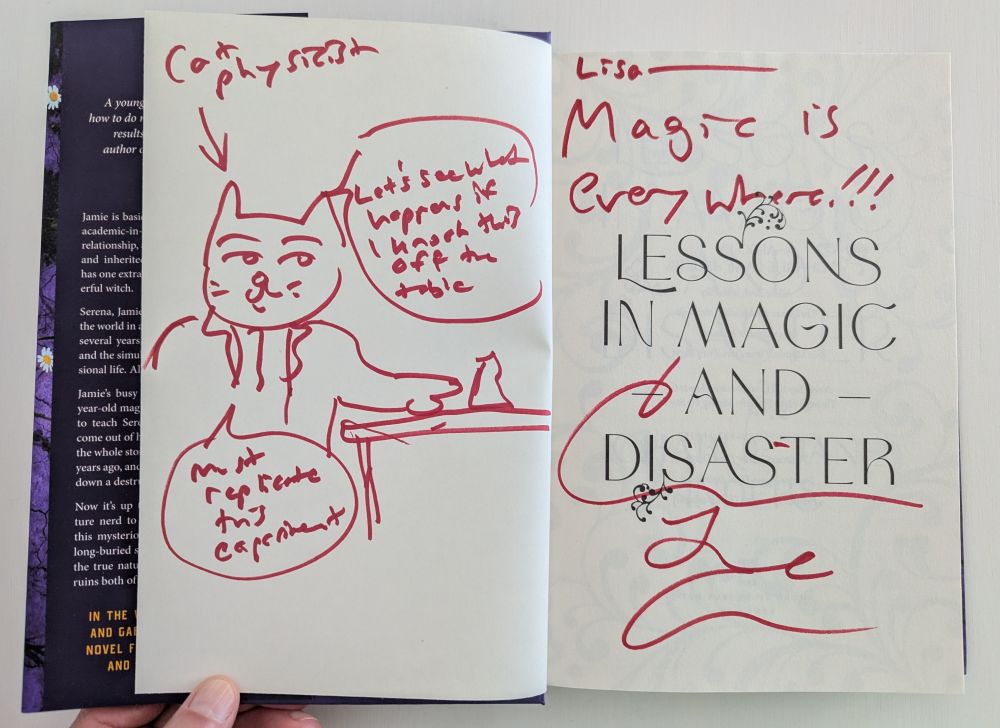 The title page of Lessons in Magic and Disaster by Charlie Jane Anders, with red markered doodles and handwriting by the author. The drawing is of a cat in a lab coat nudging a beaker on a table. It's labeled "cat physicist" and the cat is saying "Let's see what happens if I knock this off the table. Must replicate this experiment." There's also a message: "Lisa - Magic is everywhere!!!" over Charlie Jane's signature.
