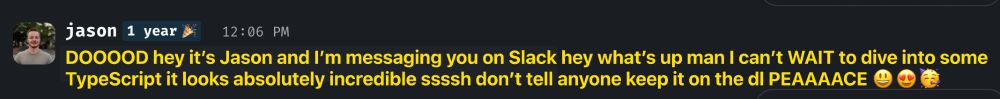 Actual (real) message from Jason on Slack:

"DOOOOD hey it's Jason and I'm messaging you on Slack hey what's up man I can't WAIT to dive into some TypeScript it looks absolutely incredible ssssh don't tell anyone keep it on the dl PEAAAACE"