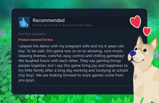 A lovely dog, along a positive Steam review that says "I played the demo with my pregnant wife and my 6 years old boy. To be said, this game was so so so amazing, cool music, relaxing themes, colorful, easy control and chilling gameplay!
We laughed hours with each other. They say gaming brings people together, but I say this game bring joy and happiness to my little family after a long day working and studying at school (my boy). We are looking forward to more games come from you guys."