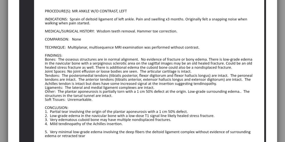 Procedure: mri ankle without contrast left ankle 

1cm partial tear with 50 percent defect in plantar aponeurosis, healed stress fracture, possible multiple nondisplaced fractures, edema, and mild achilles tendinopithy