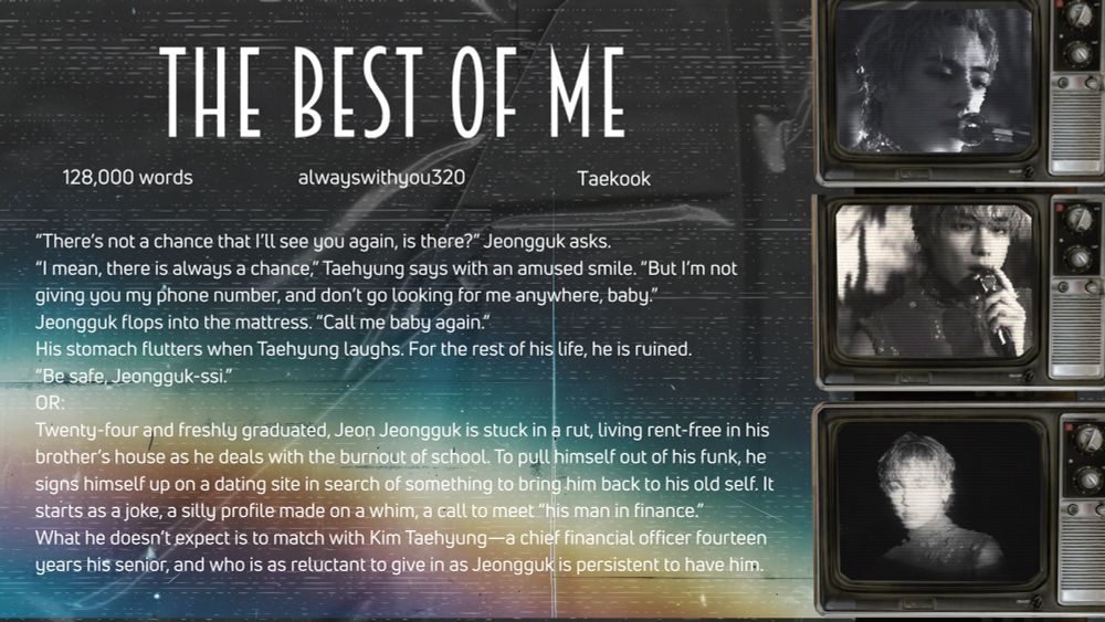 The Best of Me by @alwayswithyou320

'There's not a chance that I'll see you again, is there?" Jeongguk asks.
"I mean, there is always a chance," Taehyung says with an amused smile. "But I'm not giving you my phone number, and don't go looking for me anywhere, baby."
Jeongguk flops into the mattress. "Call me baby again."
His stomach flutters when Taehyung laughs. For the rest of his life, he is ruined.
"Be safe, Jeongguk-ssi."
OR:
Twenty-four and freshly graduated, Jeon Jeongguk is stuck in a rut, living rent-free in his brother's house as he deals with the burnout of school. To pull himself out of his funk, he signs himself up on a dating site in search of something to bring him back to his old self. It starts as a joke, a silly profile made on a whim, a call to meet "his man in finance." What he doesn't expect is to match with Kim Taehyung-a chief financial officer fourteen years his senior, and who is as reluctant to give in as Jeongguk is persistent to have him.