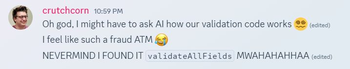 "Oh god, I might have to ask AI how our validation code works 😵‍💫 "
"I feel like such a fraud ATM"
"NEVERMIND I FOUND IT validateAllFields MWAHAHAHHAA"