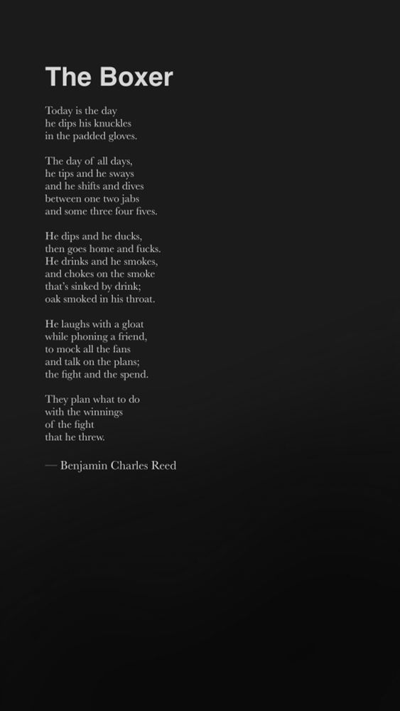Today is the day
he dips his knuckles
in the padded gloves.

The day of all days,
he tips and he sways
and he shifts and dives
between one two jabs 
and some three four fives.

He dips and he ducks,
then goes home and fucks.
He drinks and he smokes,
and chokes on the smoke
that’s sinked by drink;
oak smoked in his throat.

He laughs with a gloat
while phoning a friend,
to mock all the fans
and talk on the plans;
the fight and the spend.

They plan what to do
with the winnings
of the fight 
that he threw.