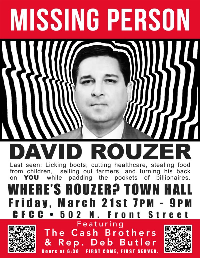Missing: David Rouzer
Last Seen: Licking boots, cutting healthcare, stealing food from children, selling out farmers, and turning his back on you while padding the pockets of billionaires. 
Where’s Rouzer? Town Hall
Friday, March 21 
7 PM - 9 PM
Cape Fear Community College
502 N. Front Street
Featuring the Cash Brothers and Representative Deb Butler
Doors at 6:30 PM
First come, first served. 