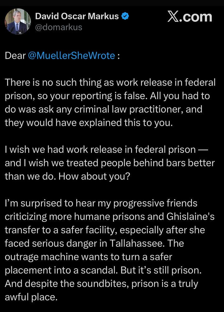 From Twitter: David Oscar Markus & @domarkus
X.com
Dear @MuellerSheWrote :
There is no such thing as work release in federal prison, so your reporting is false. All you had to do was ask any criminal law practitioner, and they would have explained this to you.
I wish we had work release in federal prison — and I wish we treated people behind bars better than we do. How about you?
I'm surprised to hear my progressive friends criticizing more humane prisons and Ghislaine's transfer to a safer facility, especially after she faced serious danger in Tallahassee. The outrage machine wants to turn a safer placement into a scandal. But it's still prison.
And despite the soundbites, prison is a truly awful place.