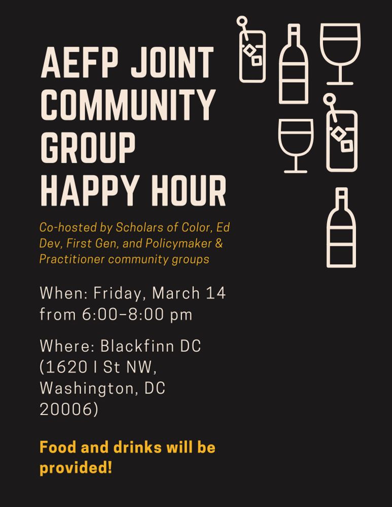AEFP Joint Community Group Happy Hour. Co-hosted by Scholars of Color, Ed Dev, First Gen, and Policymaker & Practitioner community groups. When: Friday, March 14 from 6:00-8:00 pm. Where: Blackfinn DC (1620 I St NW, Washington, DC 20006). Food and drinks will be provided!