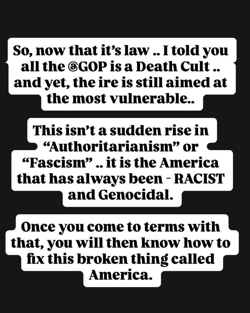 So, now that it’s law .. I told you all the @GOP is a Death Cult .. and yet, the ire is still aimed at the most vulnerable.. 

This isn’t a sudden rise in “Authoritarianism” or “Fascism” .. it is the America that has always been - RACIST and Genocidal. 

Once you come to terms with that, you will then know how to fix this broken thing called America.