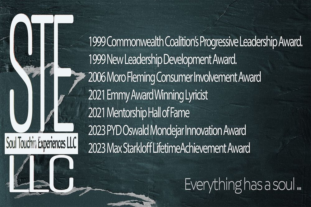 [a stylized image of a blue aged posters torn pages, containing the STE LLC logo and text: 
1999 Commonwealth Coalition’s Progressive Leadership Award.
1999 New Leadership Development Award.
2006 Moro Fleming Consumer Involvement Award
2021 Emmy Award Winning Lyricist
2021 Mentorship Hall of Fame
2023 PYD Oswald Mondejar Innovation Award
2023 Max Starkloff LifetimeAchievement Award
Soul Touchin Experiences LLC .. Everything has a soul...]