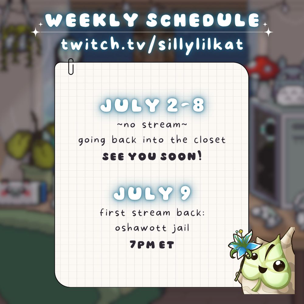 weekly schedule for sillylilkat. July 2-8 no streams, going back into the closet hiatus. see you soon! July 9 return stream in oshawott jail at 7pm ET.