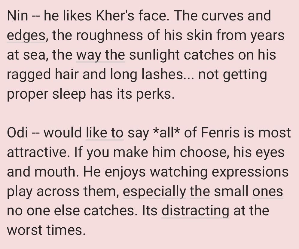 Nin -- he likes Kher's face. The curves and edges, the roughness of his skin from years at sea, the way the sunlight catches on his ragged hair and long lashes... not getting proper sleep has its perks. 

Odi -- would like to say *all* of Fenris is most attractive. If you make him choose, his eyes and mouth. He enjoys watching expressions play across them, especially the small ones no one else catches. Its distracting at the worst times.