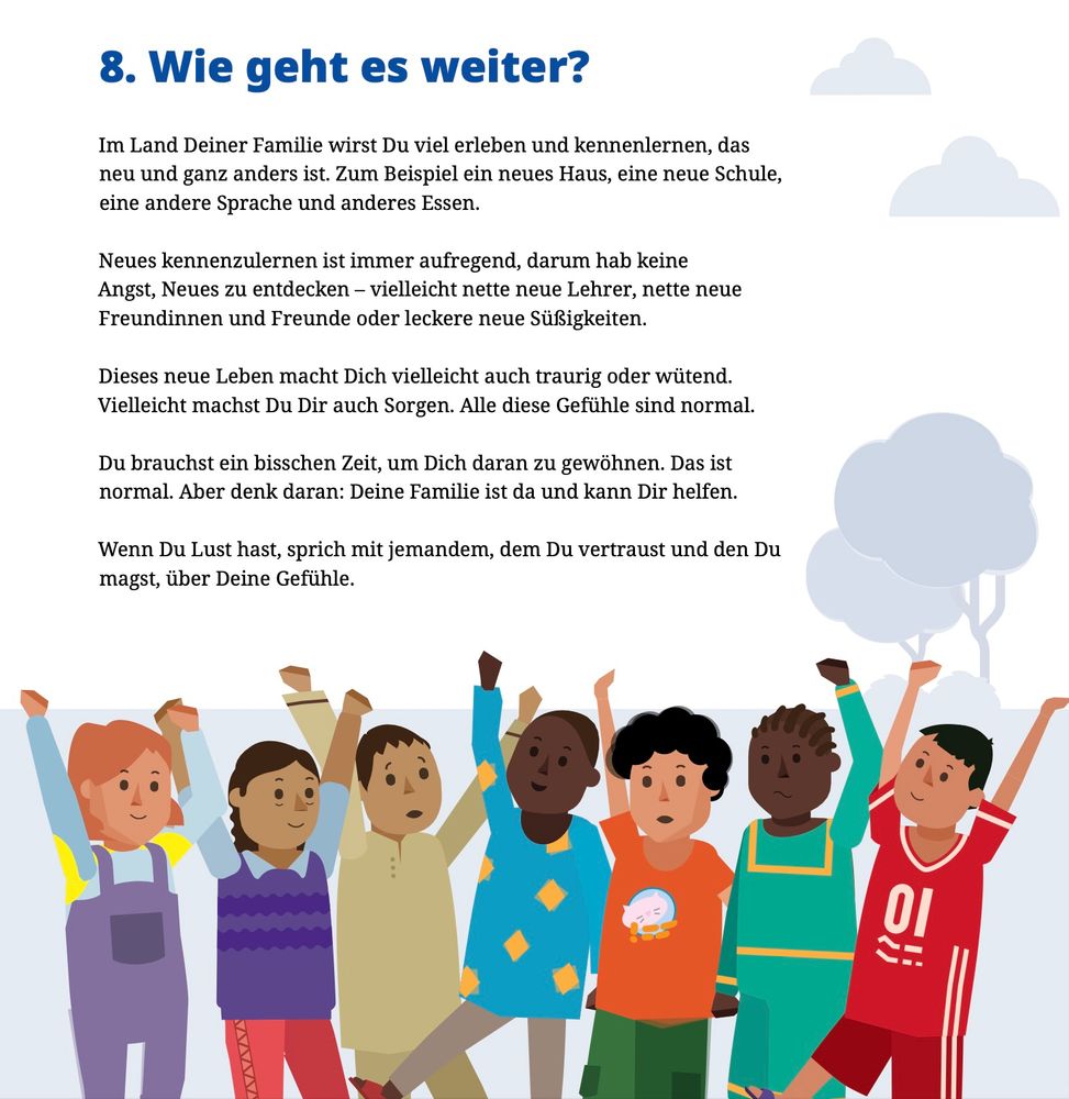 Comic für abzuschiebende Kinder: 

"8. Wie geht es weiter? Im Land Deiner Familie wirst Du viel erleben und kennenlernen, das neu und ganz anders ist. Zum Beispiel ein neues Haus, eine neue Schule,
eine andere Sprache und anderes Essen. Neues kennenzulernen ist immer aufregend, darum hab keine Angst, Neues zu entdecken - vielleicht nette neue Lehrer, nette neue
Freundinnen und Freunde oder leckere neue Suisigkeiten.
Dieses neue Leben macht Dich vielleicht auch traurig oder wütend.
Vielleicht machst Du Dir auch Sorgen. Alle diese Gefühle sind normal. Du brauchst ein bisschen Zeit, um Dich daran zu gewöhnen. Das ist
normal. Aber denk daran: Deine Familie ist da und kann Dir helfen."