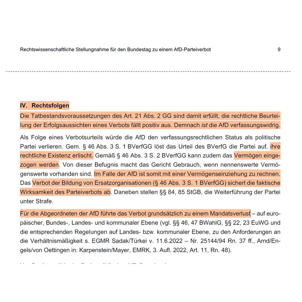 IV. Rechtsfolgen
Die Tatbestandsvoraussetzungen des Art. 21 Abs. 2 GG sind damit erfüllt, die rechtliche Beurteilung der Erfolgsaussichten eines Verbots fällt positiv aus. Demnach ist die AfD verfassungswidrig.
Als Folge eines Verbotsurteils würde die AfD den verfassungsrechtlichen Status als politische Partei verlieren. Gem. § 46 Abs. 3 S. 1 BVerfGG löst das Urteil des BVerfG die Partei auf, ihre rechtliche Existenz erlischt. Gemäß § 46 Abs. 3 S. 2 BVerfGG kann zudem das Vermögen eingezogen werden. Von dieser Befugnis macht das Gericht Gebrauch, wenn nennenswerte Vermögenswerte vorhanden sind. Im Falle der AfD ist somit mit einer Vermögenseinziehung zu rechnen.
Das Verbot der Bildung von Ersatzorganisationen (§ 46 Abs. 3 S. 1 BVerfGG) sichert die faktische Wirksamkeit des Parteiverbots ab. Daneben stellen §$ 84, 85 StGB, die Weiterführung der Partei unter Strafe.
Für die Abgeordneten der AfD führte das Verbot grundsätzlich zu einem Mandatsverlust