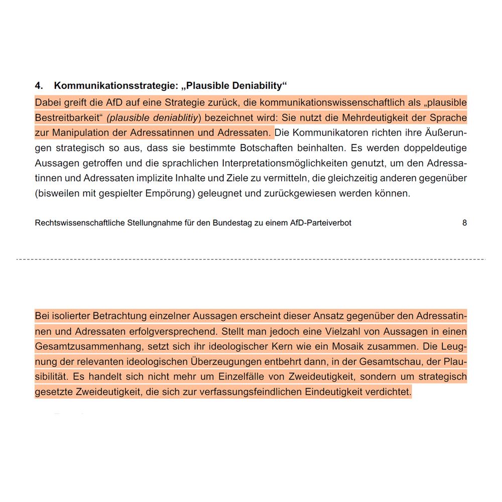 Dabei greift die AfD auf eine Strategie zurück, die kommunikationswissenschaftlich als „plausible Bestreitbarkeit" (plausible deniablitiy) bezeichnet wird: Sie nutzt die Mehrdeutigkeit der Sprache zur Manipulation der Adressatinnen und Adressaten.
Und weiter heißt es: Bei isolierter Betrachtung einzelner Aussagen erscheint dieser Ansatz gegenüber den Adressatinnen und Adressaten erfolgversprechend. Stellt man jedoch eine Vielzahl von Aussagen in einen Gesamtzusammenhang, setzt sich ihr ideologischer Kern wie ein Mosaik zusammen. Die Leugnung der relevanten ideologischen Überzeugungen entbehrt dann, in der Gesamtschau, der Plau-sibilität. Es handelt sich nicht mehr um Einzelfälle von Zweideutigkeit, sondern um strategisch gesetzte Zweideutigkeit, die sich zur verfassungsfeindlichen Eindeutigkeit verdichtet.