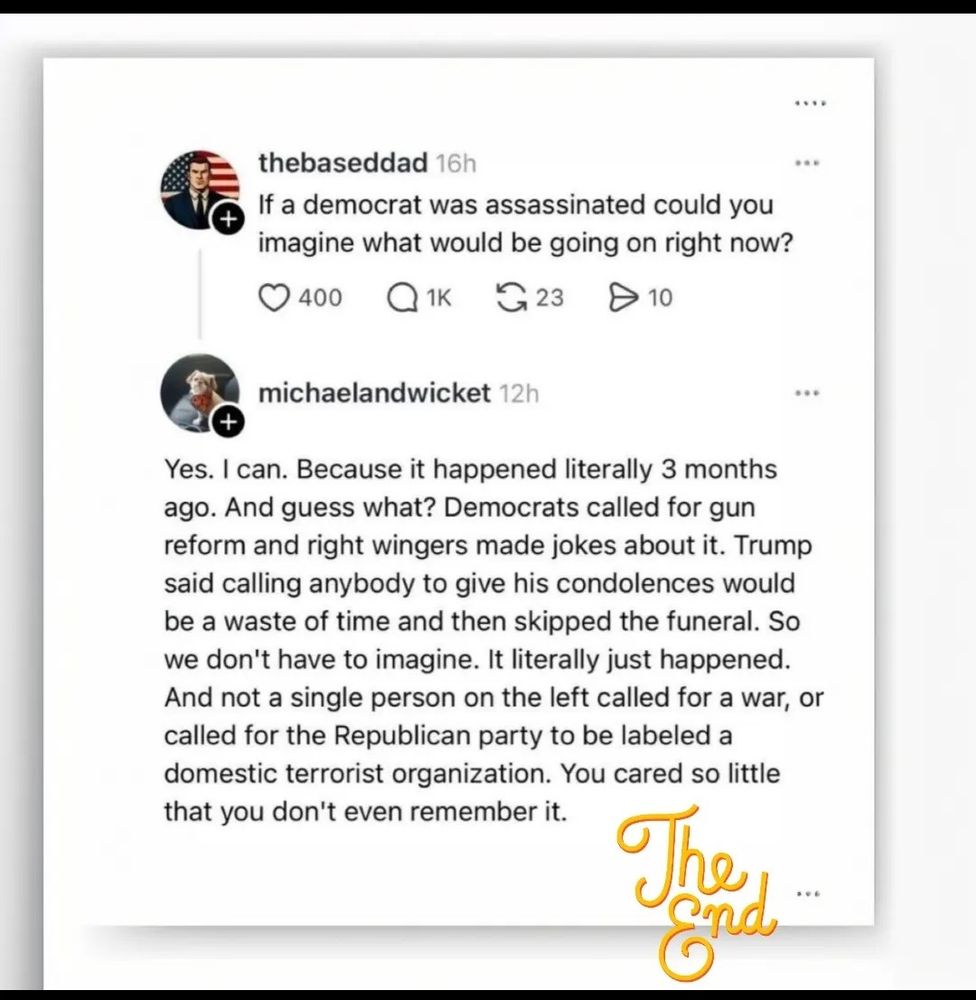 The right: "If a democrat was assassinated could you imagine what would be going on right now?"

The left: "Yes. I can. Because it happened literally 3 months ago. And guess what? Democrats called for gun reform and right wingers made jokes about it. Trump said calling anybody to give his condolences would be a waste of time and then skipped the funeral. So we don't have to imagine. It literally just happened. And not a single person on the left called for a war, or called for the Republican party to be labeled a domestic terrorist organization. You cared so little that you don't even remember it."