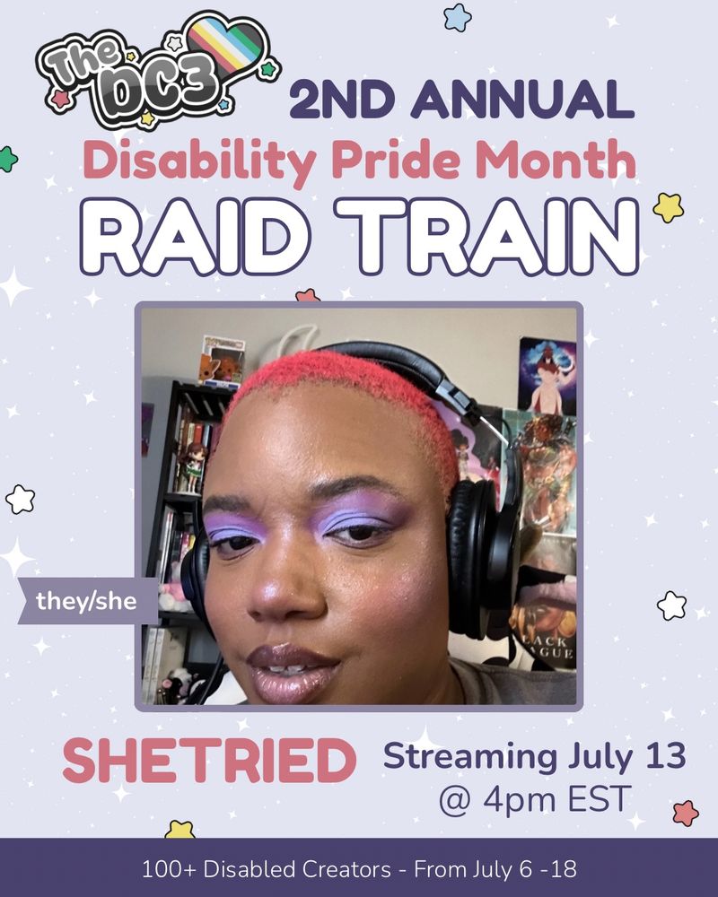 A promotional graphic with a light purple, white sparkle patterned background. It has blue, white, green, and red stars spaced out on it. Text reads: 2nd Annual Disability Pride Month Raid Train with a slightly canted DC3 logo to the left of that text. There is an image of shetried, a brown skinned black person with reddish pink hair cut low and wearing purple eyeshadow. There is a flag by shetried’s image that indicates their pronouns, they/she. Text below reads “Shetried streaming July 13 @4pm EST. At the very bottom of the page on a purple banner there is text that reads: 100+ Disabled Creators From July 6 through 18.