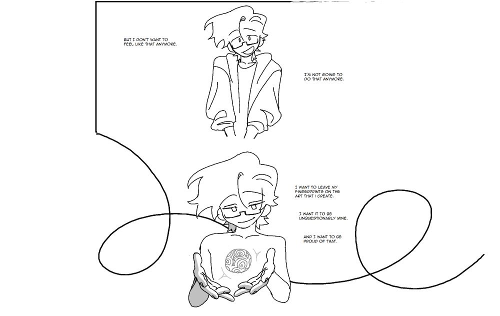 Panel 7. The Panel border slowly disolves from around the figure, who gives a sheepish smile. "But I don't want to feel like that anymore. I'm not going to do that anymore."
Panel 8. The borders on the panel shift into a free-flowing, curving line. The figure smiles calmly as it looks down at a lumpy orb floating in his hands. 
"I want to leave my fingerprints on the art that I create. I want it to be unquestionably mine. And I want to be proud of that."