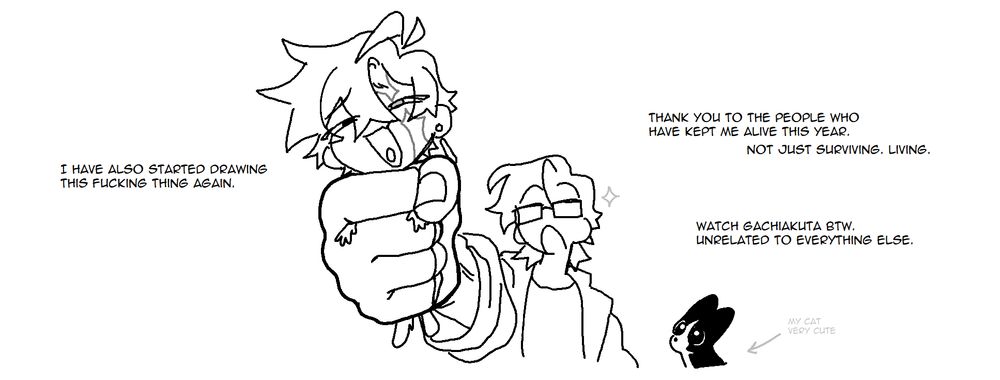 Panel 9. The figure holds up a scraggly little chibi drawing in a clenched fist, looking pleased. A very cute wide-eyed cat sits just within frame, watching him. "I have also started drawing this fucking thing again." "Thank you to the people who have kept me alive this year. Not just surviving, living. Watch Gachiakuta btw. Unrelated to everything else."