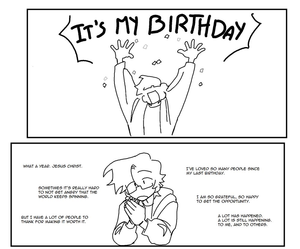 A black and white vertical format comic.

Panel 1. A crudely drawn character throws confetti, exclaiming "It's my birthday"
Panel 2. The character claps his hands together with a serious but conversational expression. "What a year, jesus christ. Sometimes it's really hard to not get angry that the world keeps spinning. But I have a lot of people to thank for making it worth it. I've loved so many people since my last birthday. I'm so grateful, so happy to get the opportunity. A lot has happened, a lot is still happening. To me and to others."