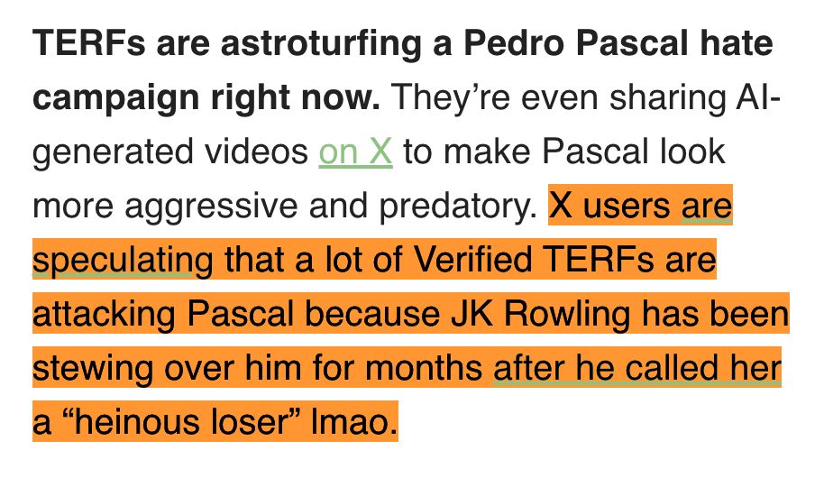 TERFs are astroturfing a Pedro Pascal hate campaign right now. They’re even sharing AI-generated videos on X to make Pascal look more aggressive and predatory. X users are speculating that a lot of Verified TERFs are attacking Pascal because JK Rowling has been stewing over him for months after he called her a “heinous loser” lmao.