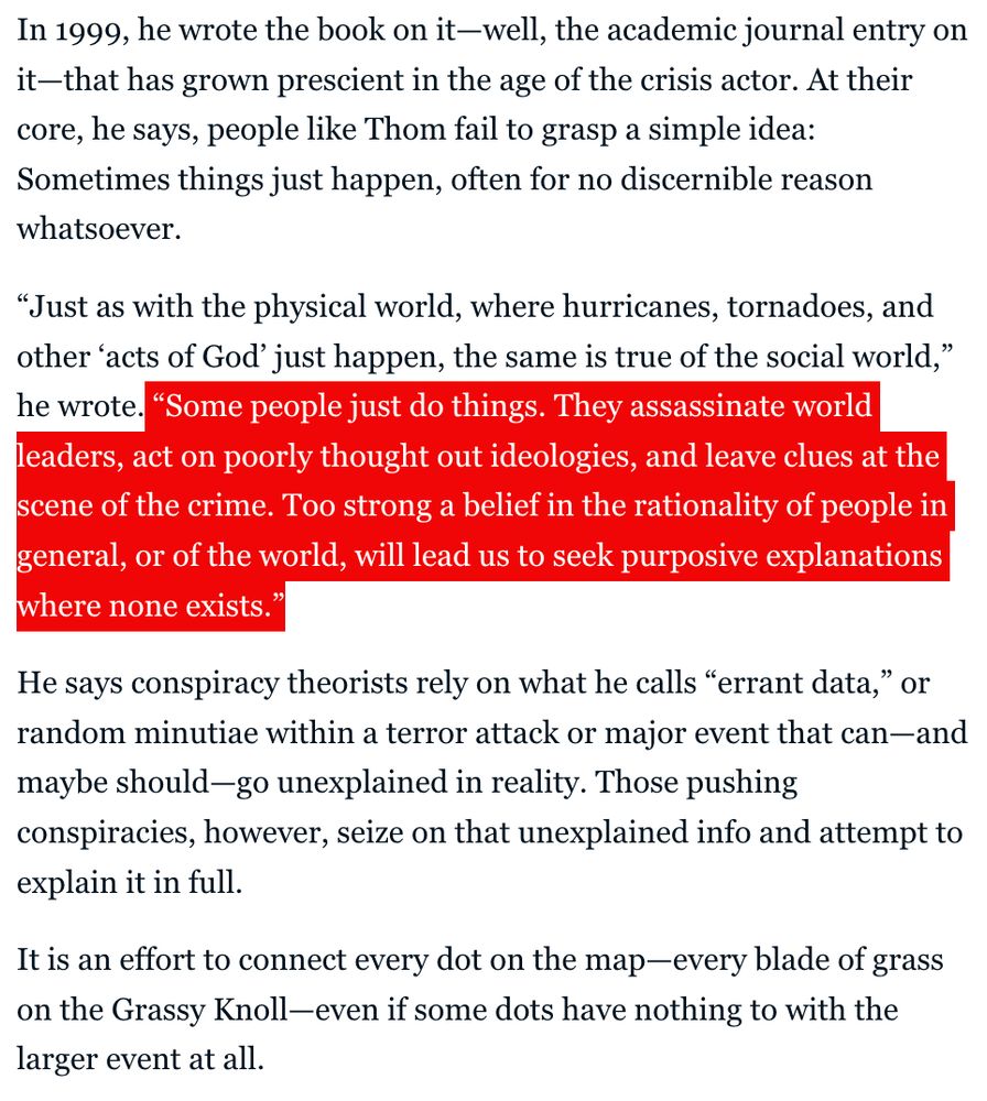 In 1999, he wrote the book on it—well, the academic journal entry on it—that has grown prescient in the age of the crisis actor. At their core, he says, people like Thom fail to grasp a simple idea: Sometimes things just happen, often for no discernible reason whatsoever.

“Just as with the physical world, where hurricanes, tornadoes, and other ‘acts of God’ just happen, the same is true of the social world,” he wrote. “Some people just do things. They assassinate world leaders, act on poorly thought out ideologies, and leave clues at the scene of the crime. Too strong a belief in the rationality of people in general, or of the world, will lead us to seek purposive explanations where none exists.”

He says conspiracy theorists rely on what he calls “errant data,” or random minutiae within a terror attack or major event that can—and maybe should—go unexplained in reality. Those pushing conspiracies, however, seize on that unexplained info and attempt to explain it in full.

It is an effort to connect every dot on the map—every blade of grass on the Grassy Knoll—even if some dots have nothing to with the larger event at all.