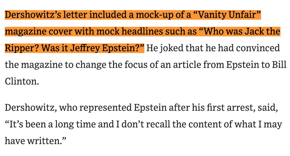 Dershowitz’s letter included a mock-up of a “Vanity Unfair” magazine cover with mock headlines such as “Who was Jack the Ripper? Was it Jeffrey Epstein?” He joked that he had convinced the magazine to change the focus of an article from Epstein to Bill Clinton.

Dershowitz, who represented Epstein after his first arrest, said, “It’s been a long time and I don’t recall the content of what I may have written.”