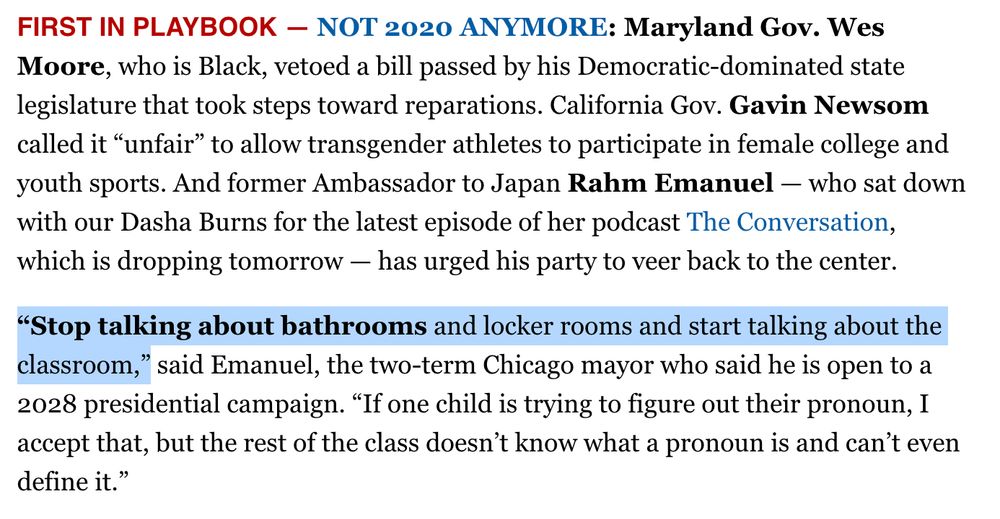 FIRST IN PLAYBOOK — NOT 2020 ANYMORE: Maryland Gov. Wes Moore, who is Black, vetoed a bill passed by his Democratic-dominated state legislature that took steps toward reparations. California Gov. Gavin Newsom called it “unfair” to allow transgender athletes to participate in female college and youth sports. And former Ambassador to Japan Rahm Emanuel — who sat down with our Dasha Burns for the latest episode of her podcast The Conversation, which is dropping tomorrow — has urged his party to veer back to the center.

“Stop talking about bathrooms and locker rooms and start talking about the classroom,” said Emanuel, the two-term Chicago mayor who said he is open to a 2028 presidential campaign. “If one child is trying to figure out their pronoun, I accept that, but the rest of the class doesn’t know what a pronoun is and can’t even define it.”