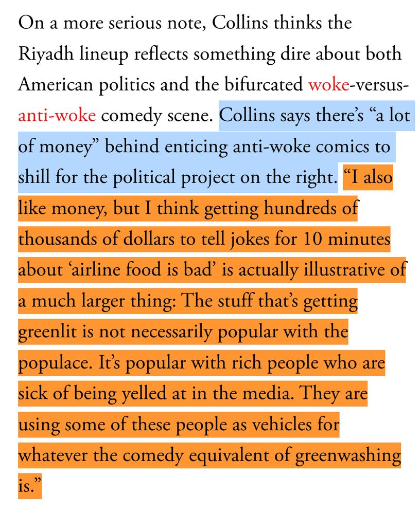 On a more serious note, Collins thinks the Riyadh lineup reflects something dire about both American politics and the bifurcated woke-versus-anti-woke comedy scene. Collins says there’s “a lot of money” behind enticing anti-woke comics to shill for the political project on the right. “I also like money, but I think getting hundreds of thousands of dollars to tell jokes for 10 minutes about ‘airline food is bad’ is actually illustrative of a much larger thing: The stuff that’s getting greenlit is not necessarily popular with the populace. It’s popular with rich people who are sick of being yelled at in the media. They are using some of these people as vehicles for whatever the comedy equivalent of greenwashing is.”
