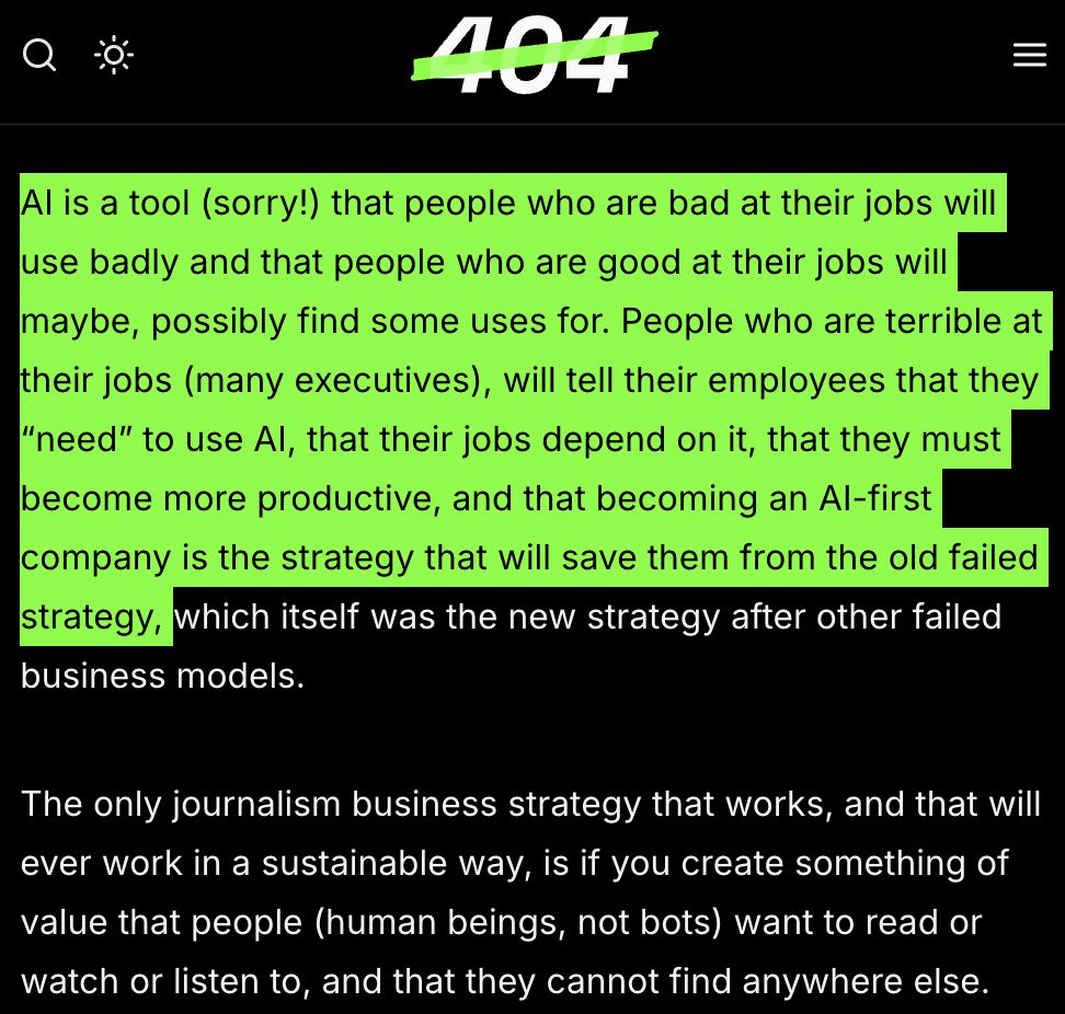 AI is a tool (sorry!) that people who are bad at their jobs will use badly and that people who are good at their jobs will maybe, possibly find some uses for. People who are terrible at their jobs (many executives), will tell their employees that they “need” to use AI, that their jobs depend on it, that they must become more productive, and that becoming an AI-first company is the strategy that will save them from the old failed strategy, which itself was the new strategy after other failed business models.

The only journalism business strategy that works, and that will ever work in a sustainable way, is if you create something of value that people (human beings, not bots) want to read or watch or listen to, and that they cannot find anywhere else.