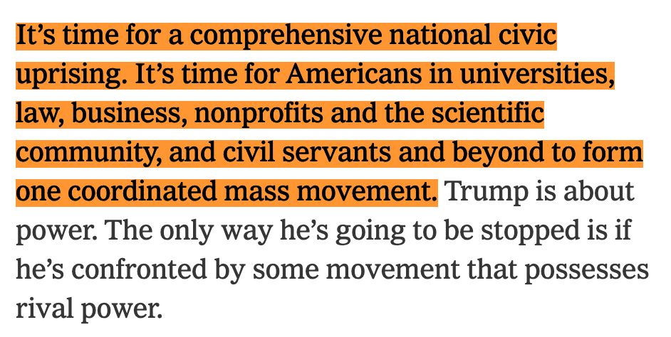 It’s time for a comprehensive national civic uprising. It’s time for Americans in universities, law, business, nonprofits and the scientific community, and civil servants and beyond to form one coordinated mass movement. Trump is about power. The only way he’s going to be stopped is if he’s confronted by some movement that possesses rival power.

