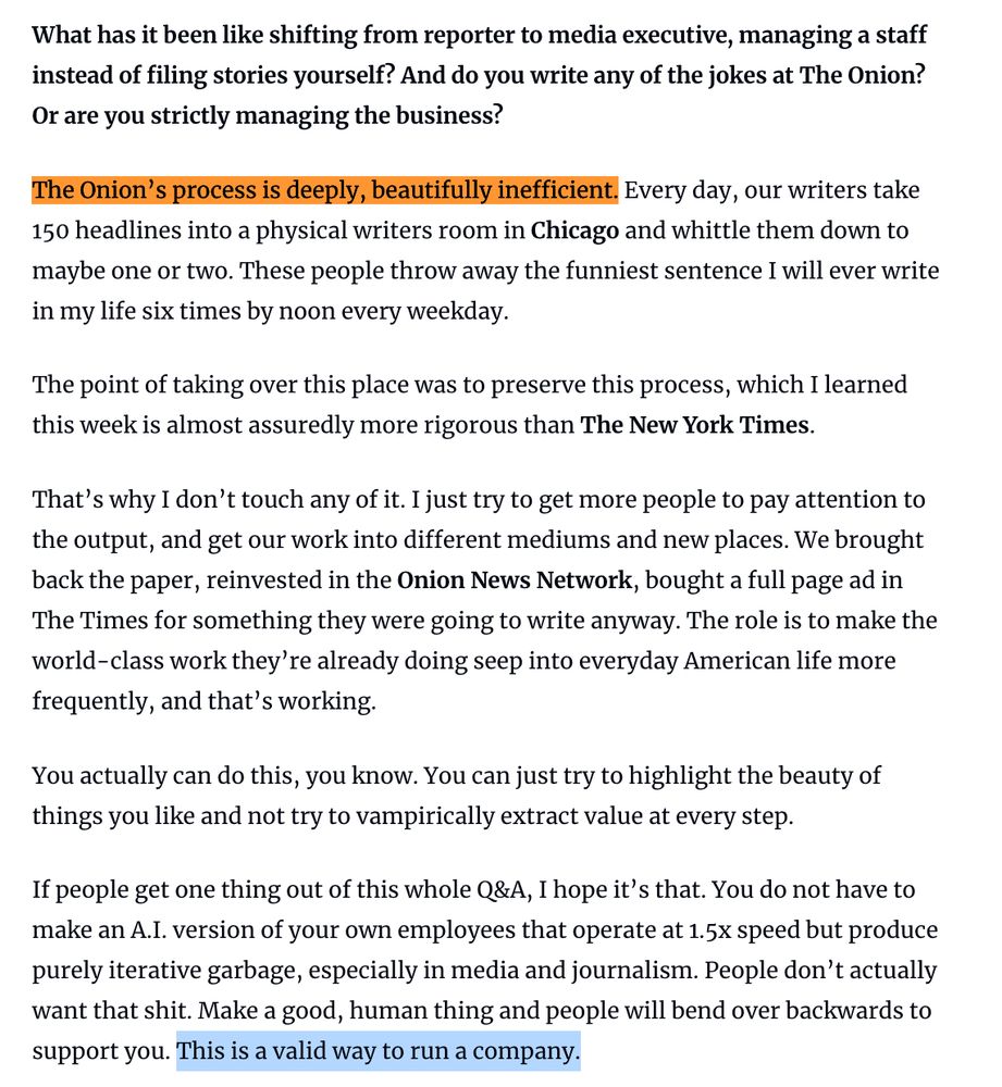 What has it been like shifting from reporter to media executive, managing a staff instead of filing stories yourself? And do you write any of the jokes at The Onion? Or are you strictly managing the business?

The Onion’s process is deeply, beautifully inefficient. Every day, our writers take 150 headlines into a physical writers room in Chicago and whittle them down to maybe one or two. These people throw away the funniest sentence I will ever write in my life six times by noon every weekday.

The point of taking over this place was to preserve this process, which I learned this week is almost assuredly more rigorous than The New York Times.

That’s why I don’t touch any of it. I just try to get more people to pay attention to the output, and get our work into different mediums and new places. We brought back the paper, reinvested in the Onion News Network, bought a full page ad in The Times for something they were going to write anyway. The role is to make the world-class work they’re already doing seep into everyday American life more frequently, and that’s working.

You actually can do this, you know. You can just try to highlight the beauty of things you like and not try to vampirically extract value at every step.

If people get one thing out of this whole Q&A, I hope it’s that. You do not have to make an A.I. version of your own employees that operate at 1.5x speed but produce purely iterative garbage, especially in media and journalism. People don’t actually want that shit. Make a good, human thing and people will bend over backwards to support you. This is a valid way to run a company.